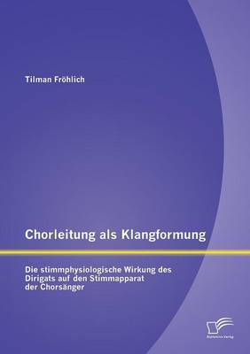 Chorleitung ALS Klangformung: Die Stimmphysiologische Wirkung Des Dirigats Auf Den Stimmapparat Der Chorsanger (Paperback)