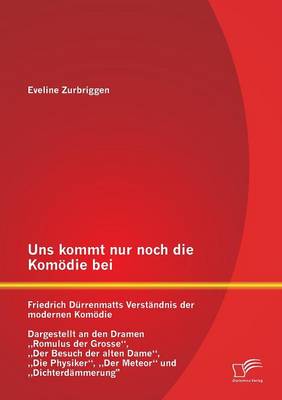 Uns Kommt Nur Noch Die Komodie Bei: Friedrich Durrenmatts Verstandnis Der Modernen Komodie - Dargestellt an Den Dramen Romulus Der Grosse, Der Besuch (Paperback)