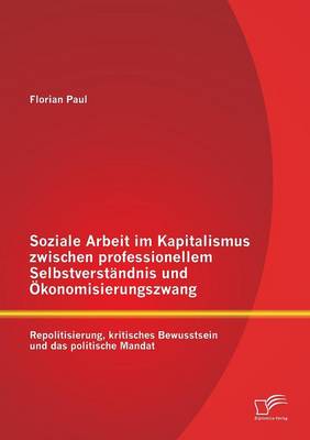 Soziale Arbeit Im Kapitalismus Zwischen Professionellem Selbstverstandnis Und Okonomisierungszwang: Repolitisierung, Kritisches Bewusstsein Und Das Po (Paperback)
