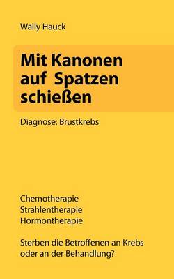 Mit Kanonen auf Spatzen schiessen: Diagnose: Brustkrebs. Chemotherapie - Strahlentherapie - Hormontherapie. Sterben die Betroffenen an Krebs oder an der Behandlung? (Paperback)