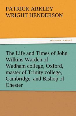 The Life and Times of John Wilkins Warden of Wadham College, Oxford, Master of Trinity College, Cambridge, and Bishop of Chester (Paperback)