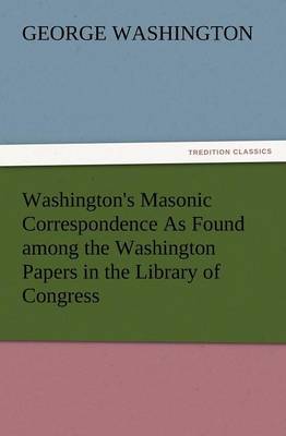 Washington's Masonic Correspondence as Found Among the Washington Papers in the Library of Congress (Paperback)