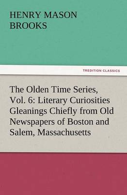 The Olden Time Series, Vol. 6: Literary Curiosities Gleanings Chiefly from Old Newspapers of Boston and Salem, Massachusetts (Paperback)