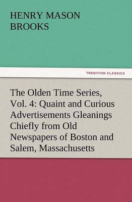 The Olden Time Series, Vol. 4: Quaint and Curious Advertisements Gleanings Chiefly from Old Newspapers of Boston and Salem, Massachusetts (Paperback)
