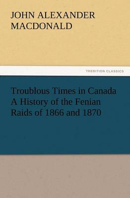 Troublous Times in Canada a History of the Fenian Raids of 1866 and 1870 (Paperback)