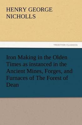 Iron Making in the Olden Times as Instanced in the Ancient Mines, Forges, and Furnaces of the Forest of Dean (Paperback)