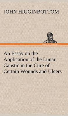 An Essay on the Application of the Lunar Caustic in the Cure of Certain Wounds and Ulcers (Hardback)