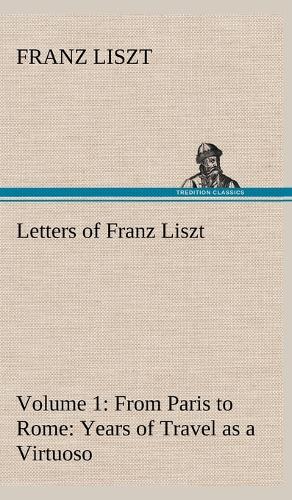 Letters of Franz Liszt -- Volume 1 from Paris to Rome: Years of Travel as a Virtuoso (Hardback)