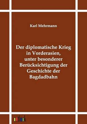 Der Diplomatische Krieg in Vorderasien, Unter Besonderer Berucksichtigung Der Geschichte Der Bagdadbahn (Paperback)
