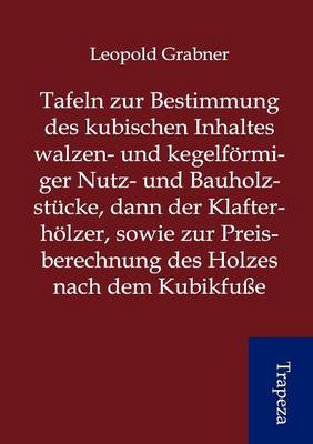 Tafeln Zur Bestimmung Des Kubischen Inhaltes Walzen- Und Kegelf Rmiger Nutz- Und Bauholzst Cke, Dann Der Klafterh Lzer, Sowie Zur Preisberechnung Des Holzes Nach Dem Kubikfu E (Paperback)