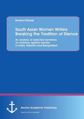 South Asian Women Writers Breaking the Tradition of Silence: An analysis of selected narratives on violence against women in India, Pakistan and Bangladesh (Paperback)