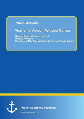 Women in African Refugee Camps: Gender Based Violence Against Female Refugees: The Case of Mai Ayni Refugee Camp, Northern Ethiopia (Paperback)