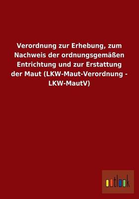Verordnung Zur Erhebung, Zum Nachweis Der Ordnungsgemassen Entrichtung Und Zur Erstattung Der Maut (Lkw-Maut-Verordnung - Lkw-Mautv) (Paperback)