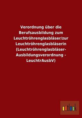 Verordnung Uber Die Berufsausbildung Zum Leuchtrohrenglasblaser/Zur Leuchtrohrenglasblaserin (Leuchtrohrenglasblaser- Ausbildungsverordnung - Leuchtrausbv) (Paperback)