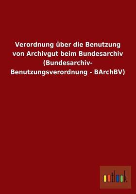 Verordnung Uber Die Benutzung Von Archivgut Beim Bundesarchiv (Bundesarchiv- Benutzungsverordnung - Barchbv) (Paperback)