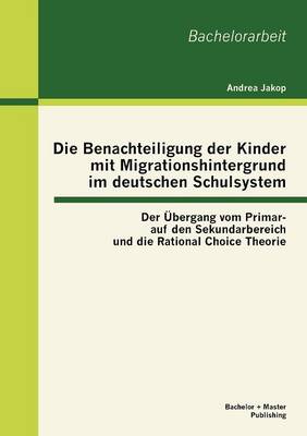 Die Benachteiligung Der Kinder Mit Migrationshintergrund Im Deutschen Schulsystem: Der Bergang Vom Primar- Auf Den Sekundarbereich Und Die Rational Choice Theorie (Paperback)