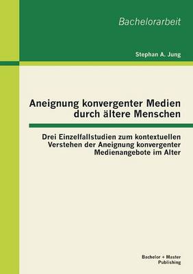 Aneignung Konvergenter Medien Durch ltere Menschen: Drei Einzelfallstudien Zum Kontextuellen Verstehen Der Aneignung Konvergenter Medienangebote Im Alter (Paperback)