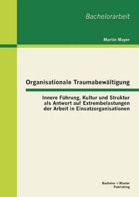 Organisationale Traumabewaltigung: Innere Fuhrung, Kultur Und Struktur ALS Antwort Auf Extrembelastungen Der Arbeit in Einsatzorganisationen (Paperback)