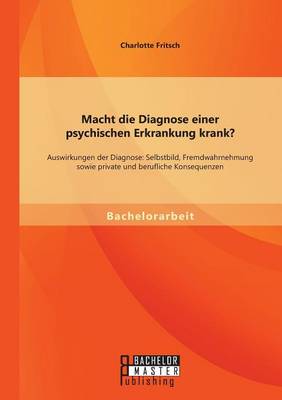 Macht Die Diagnose Einer Psychischen Erkrankung Krank? - Auswirkungen Der Diagnose: Selbstbild, Fremdwahrnehmung Sowie Private Und Berufliche Konseque (Paperback)