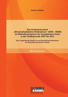 Das Forderinstrument Wirtschaftsdienliche Massnahmen (Efre - Wdm) Im Mehrebenensystem Der Europaischen Union in Der Forderperiode 2007 Bis 2013: Eine Vergleichende Studie Von Zwei Bezirklichen Bundnissen Fur Wirtschaft Und Arbeit in Berlin (Paperback)