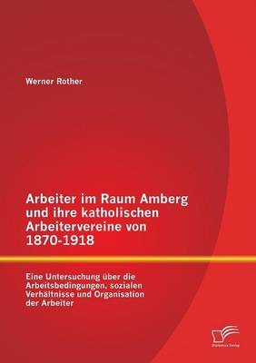 Arbeiter Im Raum Amberg Und Ihre Katholischen Arbeitervereine Von 1870-1918: Eine Untersuchung Uber Die Arbeitsbedingungen, Sozialen Verhaltnisse Und Organisation Der Arbeiter (Paperback)