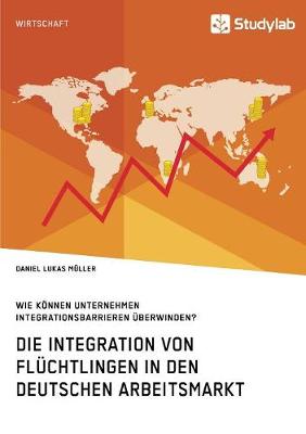 Die Integration Von Fl chtlingen in Den Deutschen Arbeitsmarkt. Wie K nnen Unternehmen Integrationsbarrieren berwinden? (Paperback)