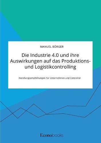Die Industrie 4.0 und ihre Auswirkungen auf das Produktions- und Logistikcontrolling. Handlungsempfehlungen fur Unternehmen und Controller (Paperback)