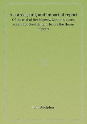 A Correct, Full, and Impartial Report of the Trial of Her Majesty, Caroline, Queen Consort of Great Britain, Before the House of Peers (Paperback)