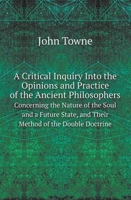 A Critical Inquiry Into the Opinions and Practice of the Ancient Philosophers Concerning the Nature of the Soul and a Future State, and Their Method (Paperback)