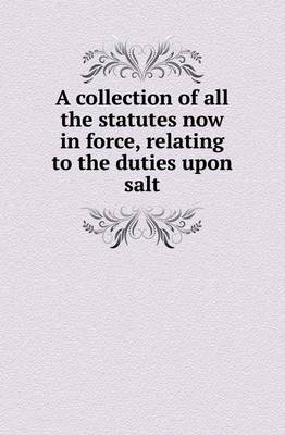 A Collection of All the Statutes Now in Force, Relating to the Duties Upon Salt (Paperback)