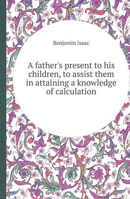 A Father's Present to His Children, to Assist Them in Attaining a Knowledge of Calculation (Paperback)
