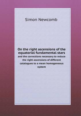 On the Right Ascensions of the Equatorial Fundamental Stars and the Corrections Necessary to Reduce the Right Ascensions of Different Catalogues to a Mean Homogeneous System (Paperback)