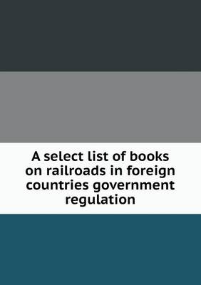 A Select List of Books on Railroads in Foreign Countries Government Regulation (Paperback)