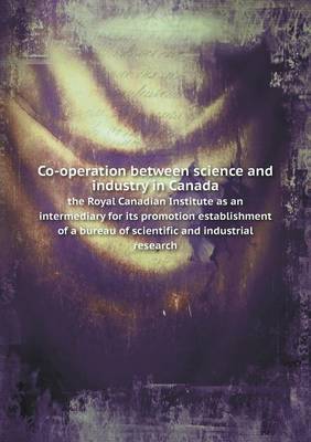 Co-Operation Between Science and Industry in Canada the Royal Canadian Institute as an Intermediary for Its Promotion Establishment of a Bureau of Scientific and Industrial Research (Paperback)