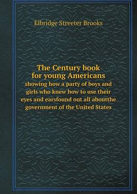 The Century Book for Young Americans Showing How a Party of Boys and Girls Who Knew How to Use Their Eyes and Earsfound Out All Aboutthe Government of the United States (Paperback)
