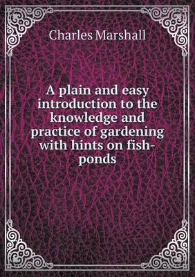 A Plain and Easy Introduction to the Knowledge and Practice of Gardening with Hints on Fish-Ponds (Paperback)