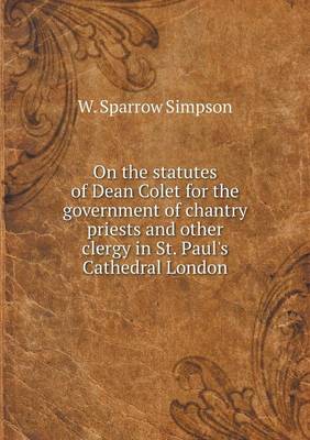 On the Statutes of Dean Colet for the Government of Chantry Priests and Other Clergy in St. Paul's Cathedral London (Paperback)