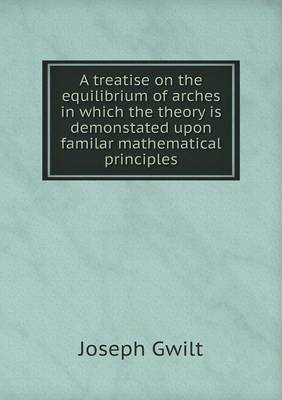 A Treatise on the Equilibrium of Arches in Which the Theory Is Demonstated Upon Familar Mathematical Principles (Paperback)