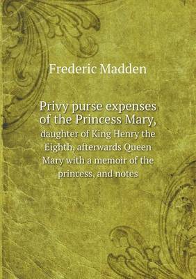 Privy Purse Expenses of the Princess Mary, Daughter of King Henry the Eighth, Afterwards Queen Mary with a Memoir of the Princess, and Notes (Paperback)