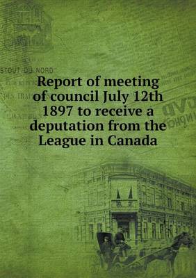 Report of Meeting of Council July 12th 1897 to Receive a Deputation from the League in Canada (Paperback)