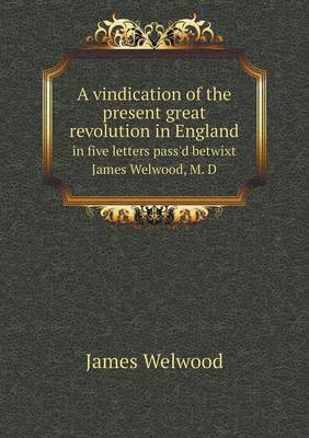 A Vindication of the Present Great Revolution in England in Five Letters Pass'd Betwixt James Welwood, M. D (Paperback)