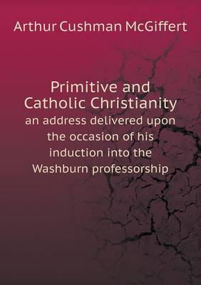 Primitive and Catholic Christianity an Address Delivered Upon the Occasion of His Induction Into the Washburn Professorship (Paperback)