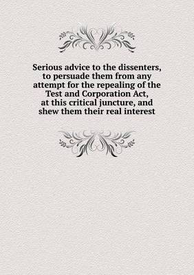 Serious Advice to the Dissenters, to Persuade Them from Any Attempt for the Repealing of the Test and Corporation ACT, at This Critical Juncture, and Shew Them Their Real Interest (Paperback)