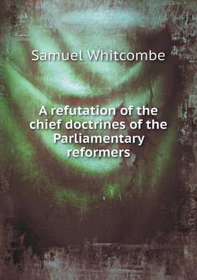 A Refutation of the Chief Doctrines of the Parliamentary Reformers (Paperback)