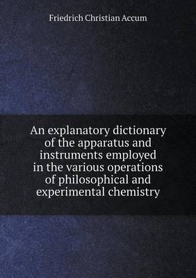 An Explanatory Dictionary of the Apparatus and Instruments Employed in the Various Operations of Philosophical and Experimental Chemistry (Paperback)