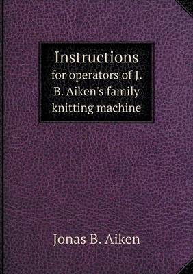 Instructions for Operators of J. B. Aiken's Family Knitting Machine (Paperback)