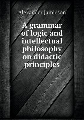 A Grammar of Logic and Intellectual Philosophy on Didactic Principles (Paperback)