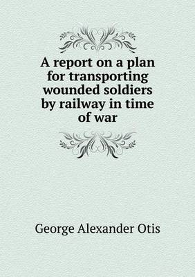 A Report on a Plan for Transporting Wounded Soldiers by Railway in Time of War (Paperback)