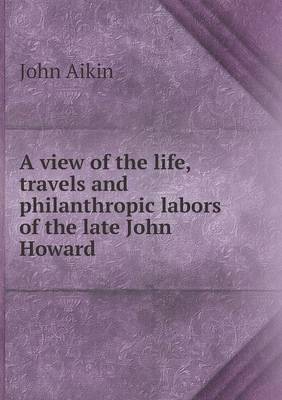 A View of the Life, Travels and Philanthropic Labors of the Late John Howard (Paperback)