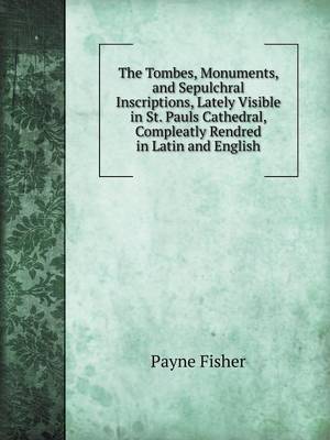 The Tombes, Monuments, and Sepulchral Inscriptions, Lately Visible in St. Pauls Cathedral, Compleatly Rendred in Latin and English (Paperback)